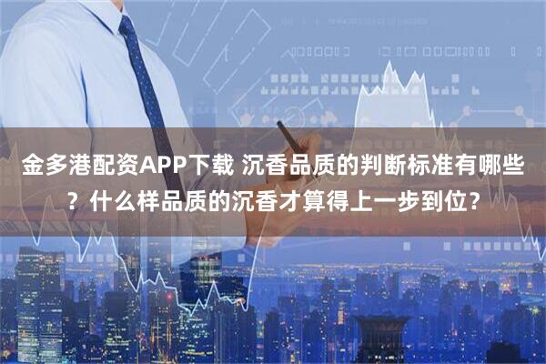 金多港配资APP下载 沉香品质的判断标准有哪些？什么样品质的沉香才算得上一步到位？