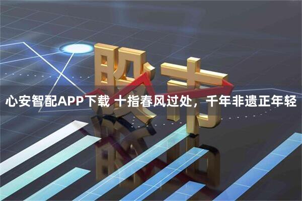 心安智配APP下载 十指春风过处，千年非遗正年轻