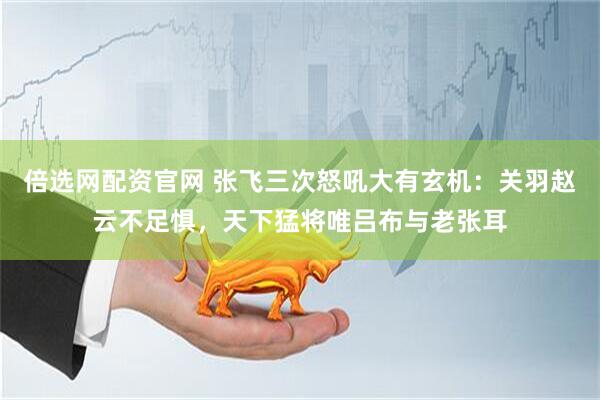 倍选网配资官网 张飞三次怒吼大有玄机：关羽赵云不足惧，天下猛将唯吕布与老张耳
