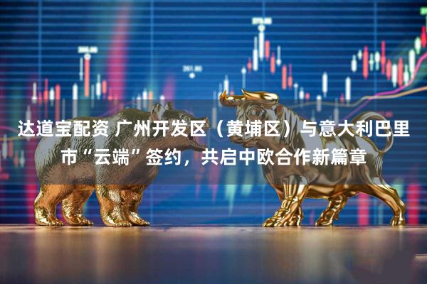 达道宝配资 广州开发区（黄埔区）与意大利巴里市“云端”签约，共启中欧合作新篇章