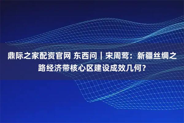 鼎际之家配资官网 东西问｜宋周莺：新疆丝绸之路经济带核心区建设成效几何？