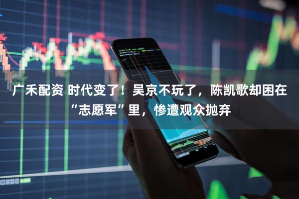 广禾配资 时代变了！吴京不玩了，陈凯歌却困在“志愿军”里，惨遭观众抛弃