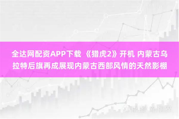全达网配资APP下载 《猎虎2》开机 内蒙古乌拉特后旗再成展现内蒙古西部风情的天然影棚