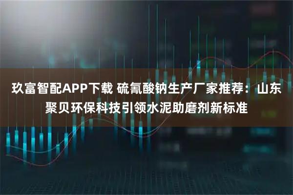 玖富智配APP下载 硫氰酸钠生产厂家推荐：山东聚贝环保科技引领水泥助磨剂新标准