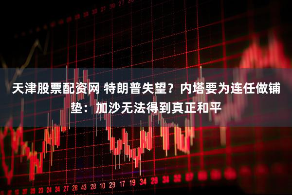 天津股票配资网 特朗普失望？内塔要为连任做铺垫：加沙无法得到真正和平