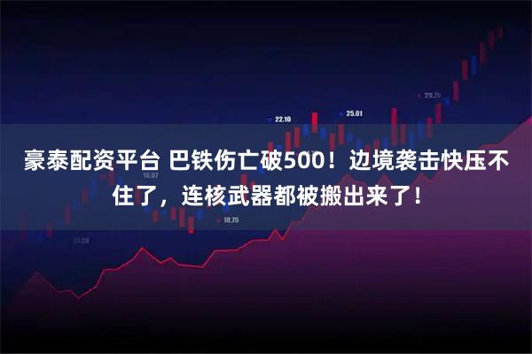 豪泰配资平台 巴铁伤亡破500！边境袭击快压不住了，连核武器都被搬出来了！