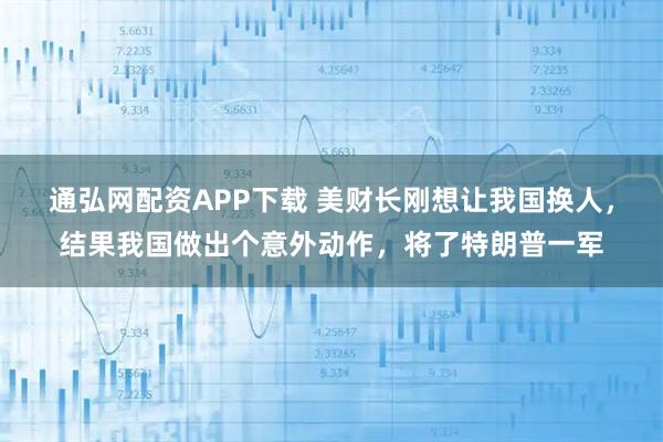 通弘网配资APP下载 美财长刚想让我国换人，结果我国做出个意外动作，将了特朗普一军