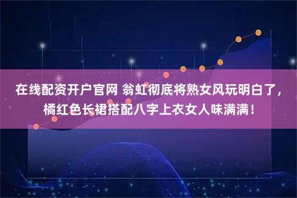 在线配资开户官网 翁虹彻底将熟女风玩明白了，橘红色长裙搭配八字上衣女人味满满！