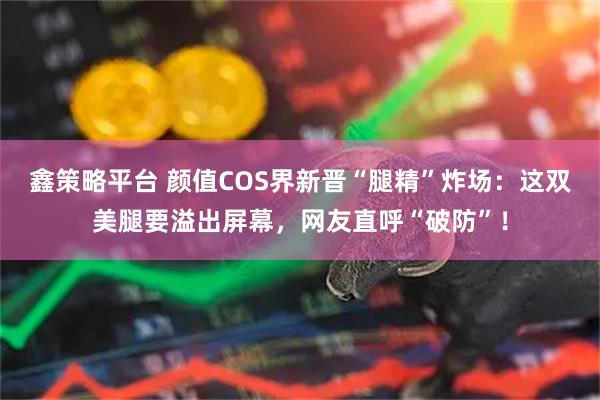 鑫策略平台 颜值COS界新晋“腿精”炸场：这双美腿要溢出屏幕，网友直呼“破防”！