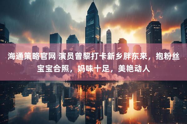 海通策略官网 演员曾黎打卡新乡胖东来，抱粉丝宝宝合照，妈味十足，美艳动人