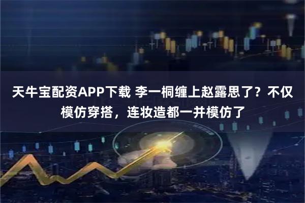天牛宝配资APP下载 李一桐缠上赵露思了？不仅模仿穿搭，连妆造都一并模仿了