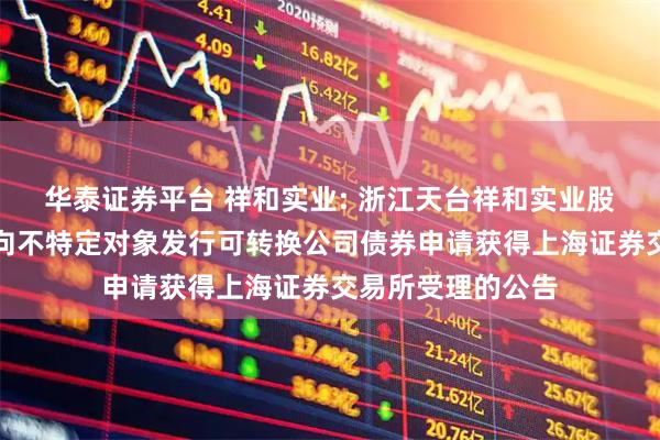 华泰证券平台 祥和实业: 浙江天台祥和实业股份有限公司关于向不特定对象发行可转换公司债券申请获得上海证券交易所受理的公告