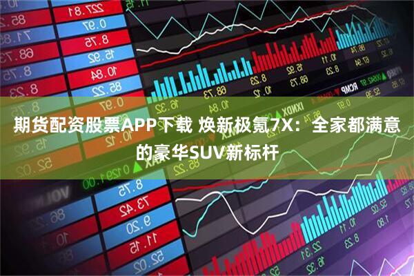 期货配资股票APP下载 焕新极氪7X：全家都满意的豪华SUV新标杆