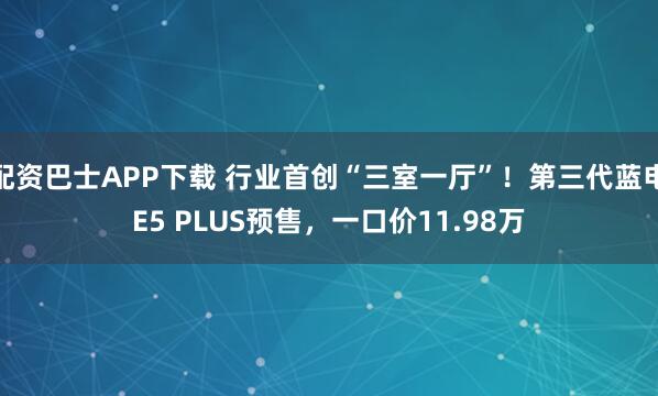 配资巴士APP下载 行业首创“三室一厅”！第三代蓝电E5 PLUS预售，一口价11.98万