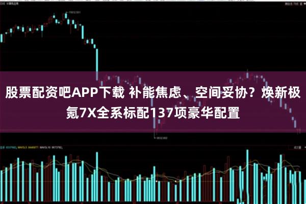 股票配资吧APP下载 补能焦虑、空间妥协？焕新极氪7X全系标配137项豪华配置