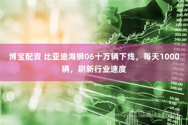 博宝配资 比亚迪海狮06十万辆下线，每天1000辆，刷新行业速度