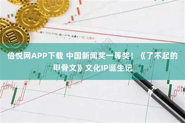 倍悦网APP下载 中国新闻奖一等奖！《了不起的甲骨文》文化IP诞生记
