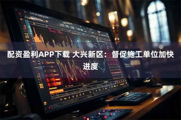 配资盈利APP下载 大兴新区：督促施工单位加快进度