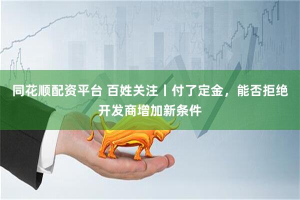 同花顺配资平台 百姓关注丨付了定金，能否拒绝开发商增加新条件