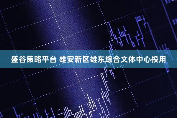 盛谷策略平台 雄安新区雄东综合文体中心投用