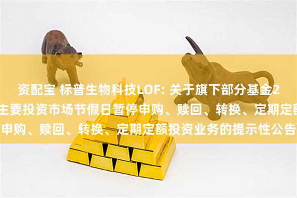资配宝 标普生物科技LOF: 关于旗下部分基金2025年11月27日因境外主要投资市场节假日暂停申购、赎回、转换、定期定额投资业务的提示性公告