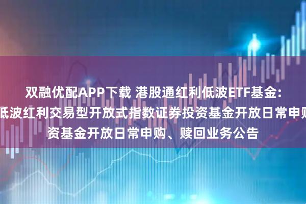 双融优配APP下载 港股通红利低波ETF基金: 华夏标普港股通低波红利交易型开放式指数证券投资基金开放日常申购、赎回业务公告