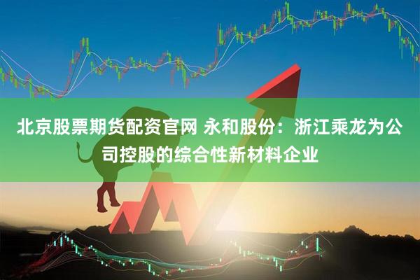 北京股票期货配资官网 永和股份:浙江乘龙为公司控股的综合性新材料企业
