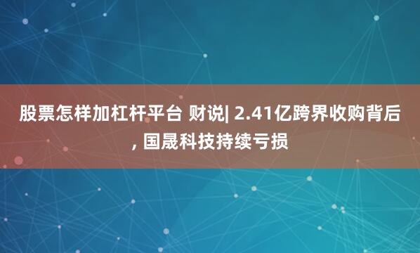 股票怎样加杠杆平台 财说| 2.41亿跨界收购背后, 国晟科技持续亏损