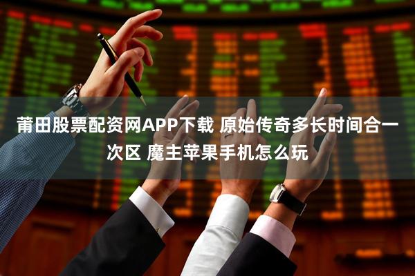莆田股票配资网APP下载 原始传奇多长时间合一次区 魔主苹果手机怎么玩