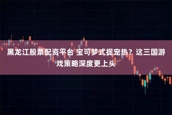 黑龙江股票配资平台 宝可梦式捉宠热？这三国游戏策略深度更上头