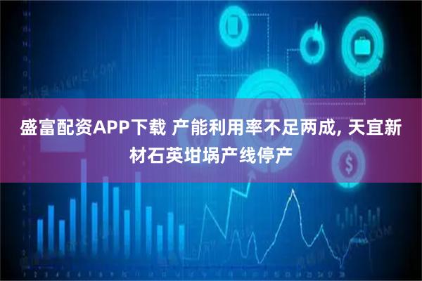 盛富配资APP下载 产能利用率不足两成, 天宜新材石英坩埚产线停产