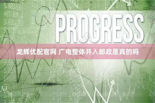 龙辉优配官网 广电整体并入邮政是真的吗