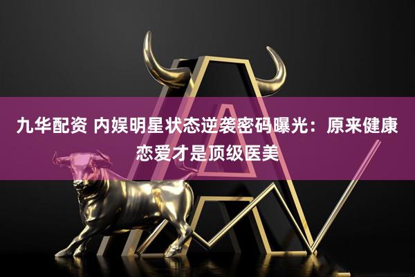 九华配资 内娱明星状态逆袭密码曝光：原来健康恋爱才是顶级医美