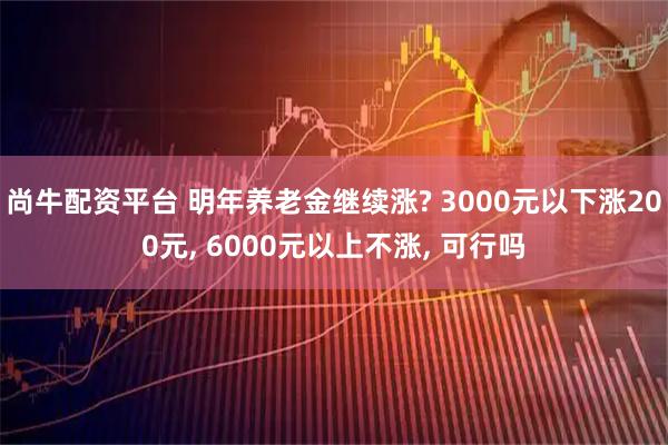 尚牛配资平台 明年养老金继续涨? 3000元以下涨200元, 6000元以上不涨, 可行吗