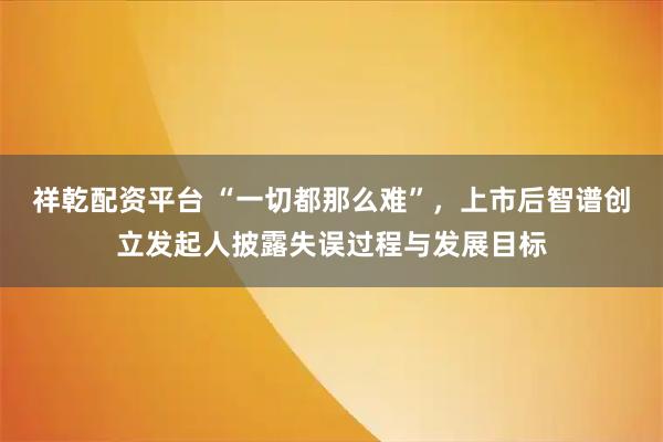 祥乾配资平台 “一切都那么难”，上市后智谱创立发起人披露失误过程与发展目标