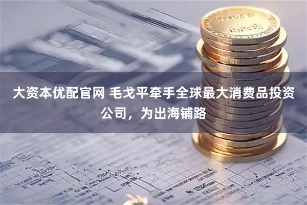大资本优配官网 毛戈平牵手全球最大消费品投资公司，为出海铺路