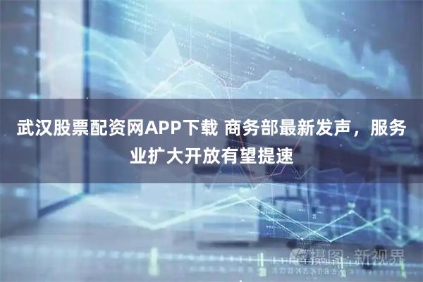 武汉股票配资网APP下载 商务部最新发声，服务业扩大开放有望提速