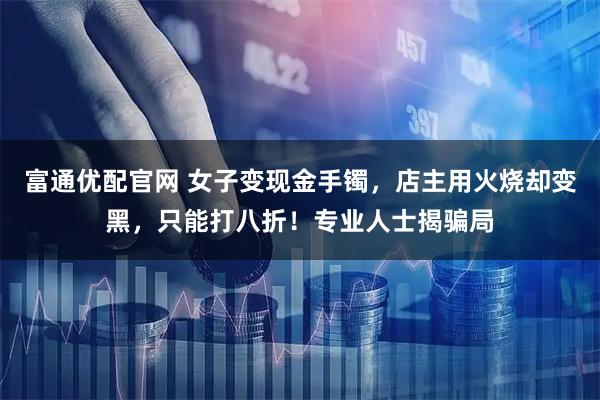 富通优配官网 女子变现金手镯，店主用火烧却变黑，只能打八折！专业人士揭骗局