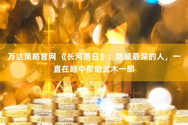 万达策略官网 《长河落日》：隐藏最深的人，一直在暗中帮助武木一郎
