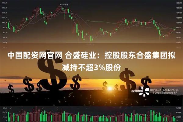 中国配资网官网 合盛硅业：控股股东合盛集团拟减持不超3%股份