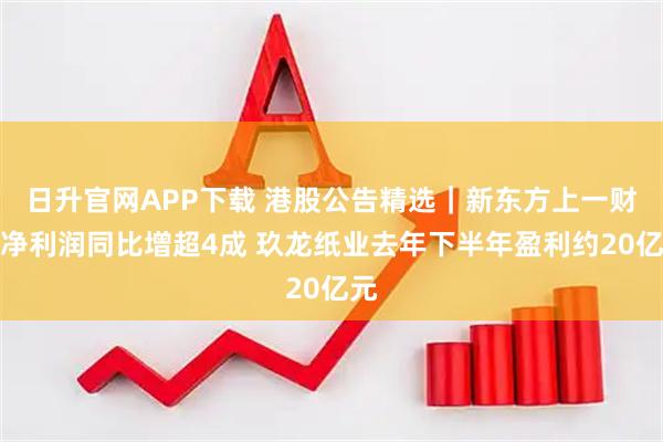 日升官网APP下载 港股公告精选｜新东方上一财季净利润同比增超4成 玖龙纸业去年下半年盈利约20亿元