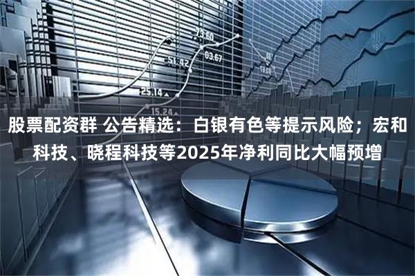 股票配资群 公告精选：白银有色等提示风险；宏和科技、晓程科技等2025年净利同比大幅预增
