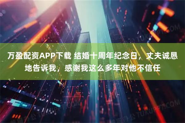 万盈配资APP下载 结婚十周年纪念日，丈夫诚恳地告诉我，感谢我这么多年对他不信任