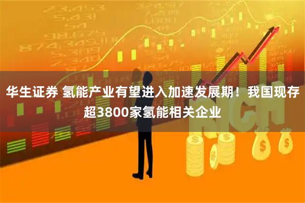 华生证券 氢能产业有望进入加速发展期！我国现存超3800家氢能相关企业