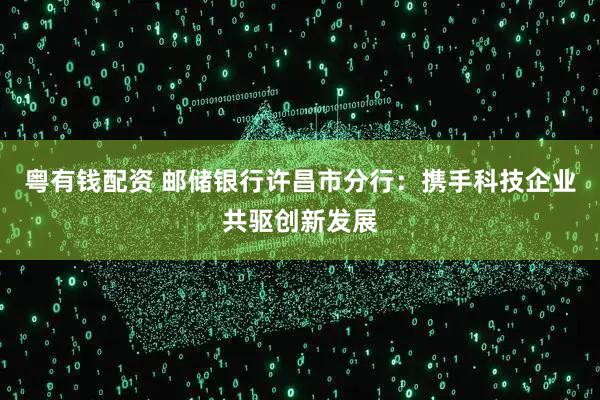 粤有钱配资 邮储银行许昌市分行：携手科技企业共驱创新发展