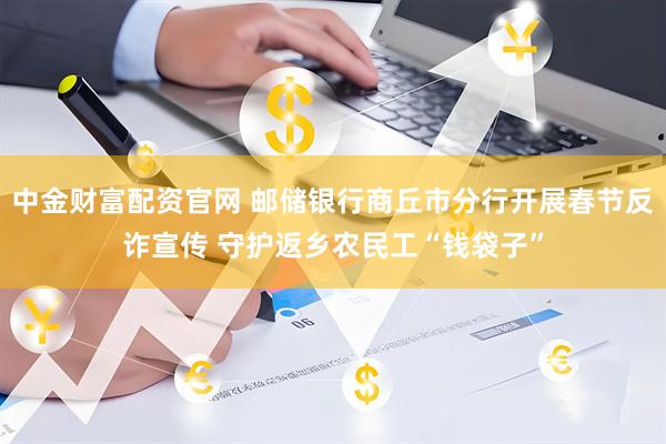 中金财富配资官网 邮储银行商丘市分行开展春节反诈宣传 守护返乡农民工“钱袋子”