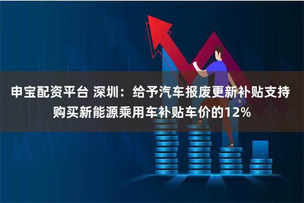 申宝配资平台 深圳：给予汽车报废更新补贴支持 购买新能源乘用车补贴车价的12%