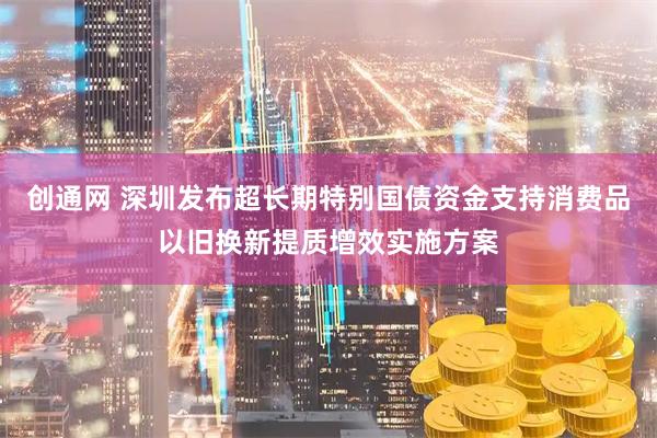创通网 深圳发布超长期特别国债资金支持消费品以旧换新提质增效实施方案