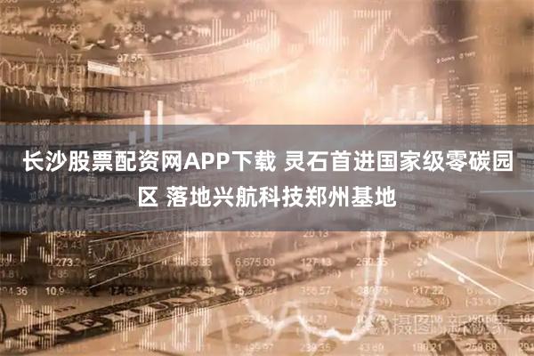 长沙股票配资网APP下载 灵石首进国家级零碳园区 落地兴航科技郑州基地