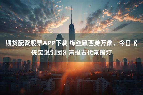 期货配资股票APP下载 缂丝藏西游万象，今日《探宝说创团》喜提古代氛围灯